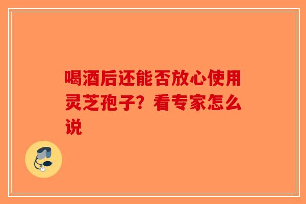 喝酒后还能否放心使用灵芝孢子？看专家怎么说