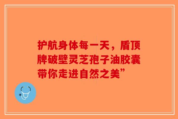 护航身体每一天，盾顶牌破壁灵芝孢子油胶囊带你走进自然之美”