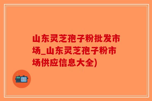 山东灵芝孢子粉批发市场_山东灵芝孢子粉市场供应信息大全)