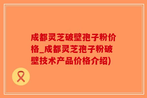 成都灵芝破壁孢子粉价格_成都灵芝孢子粉破壁技术产品价格介绍)