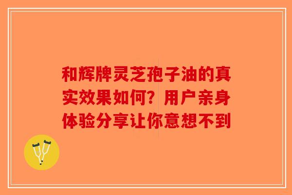 和辉牌灵芝孢子油的真实效果如何？用户亲身体验分享让你意想不到