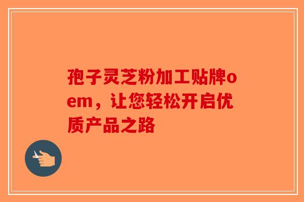 孢子灵芝粉加工贴牌oem，让您轻松开启优质产品之路