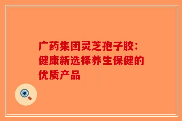 广药集团灵芝孢子胶：健康新选择养生保健的优质产品
