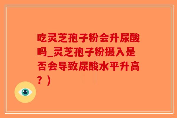 吃灵芝孢子粉会升尿酸吗_灵芝孢子粉摄入是否会导致尿酸水平升高？)
