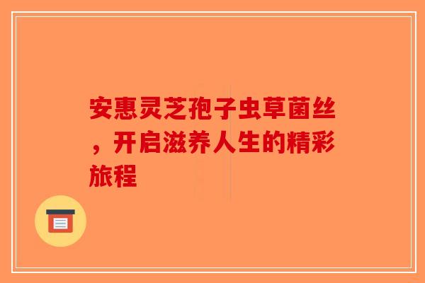 安惠灵芝孢子虫草菌丝，开启滋养人生的精彩旅程