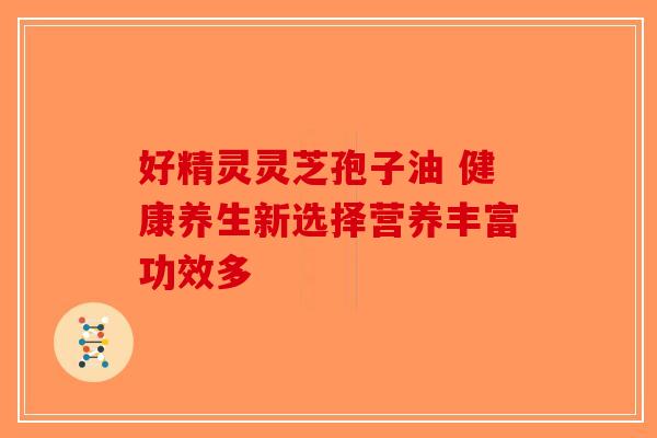 好精灵灵芝孢子油 健康养生新选择营养丰富功效多