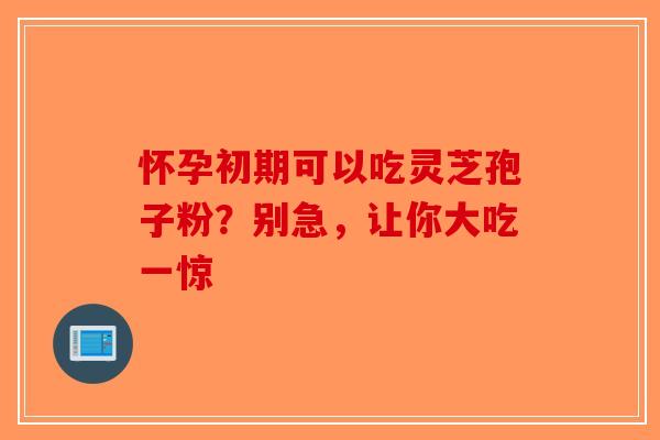 怀孕初期可以吃灵芝孢子粉？别急，让你大吃一惊