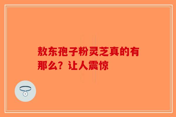 敖东孢子粉灵芝真的有那么？让人震惊