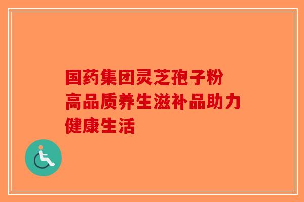 国药集团灵芝孢子粉 高品质养生滋补品助力健康生活