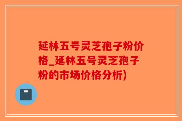 延林五号灵芝孢子粉价格_延林五号灵芝孢子粉的市场价格分析)
