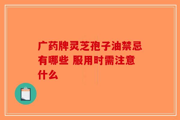 广药牌灵芝孢子油禁忌有哪些 服用时需注意什么