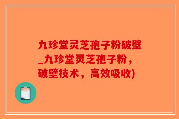 九珍堂灵芝孢子粉破壁_九珍堂灵芝孢子粉，破壁技术，高效吸收)
