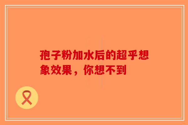 孢子粉加水后的超乎想象效果，你想不到