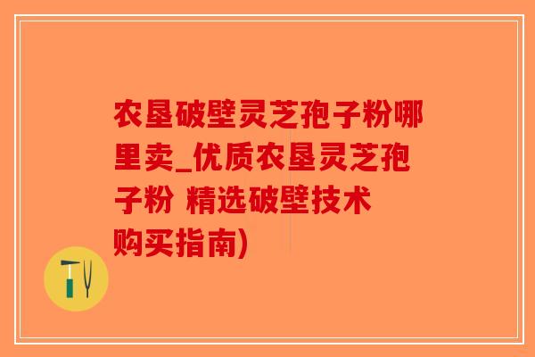 农垦破壁灵芝孢子粉哪里卖_优质农垦灵芝孢子粉 精选破壁技术 购买指南)