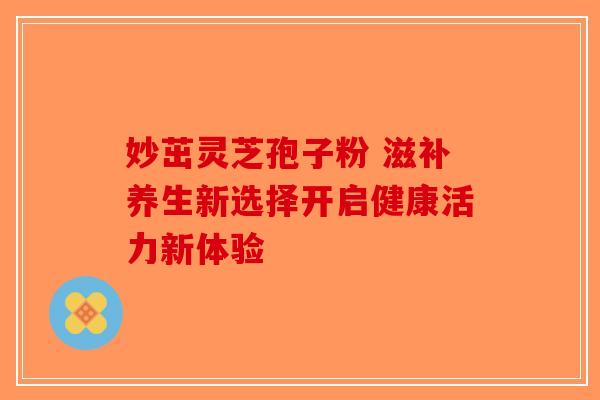 妙茁灵芝孢子粉 滋补养生新选择开启健康活力新体验