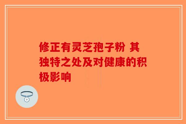 修正有灵芝孢子粉 其独特之处及对健康的积极影响