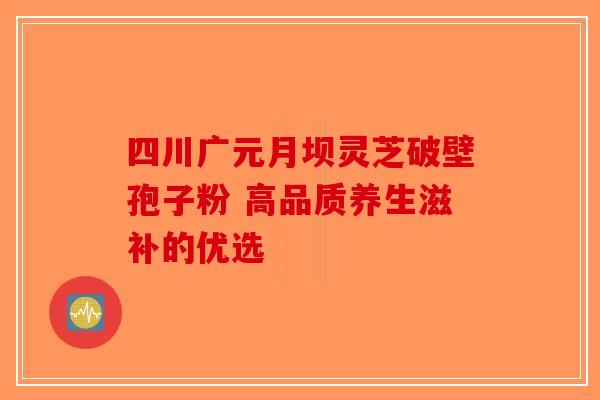 四川广元月坝灵芝破壁孢子粉 高品质养生滋补的优选