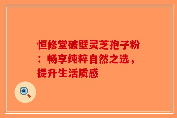 恒修堂破壁灵芝孢子粉：畅享纯粹自然之选，提升生活质感