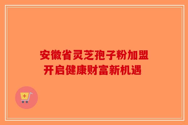 安徽省灵芝孢子粉加盟 开启健康财富新机遇