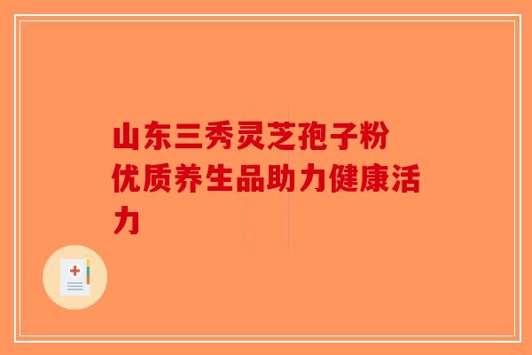 山东三秀灵芝孢子粉 优质养生品助力健康活力