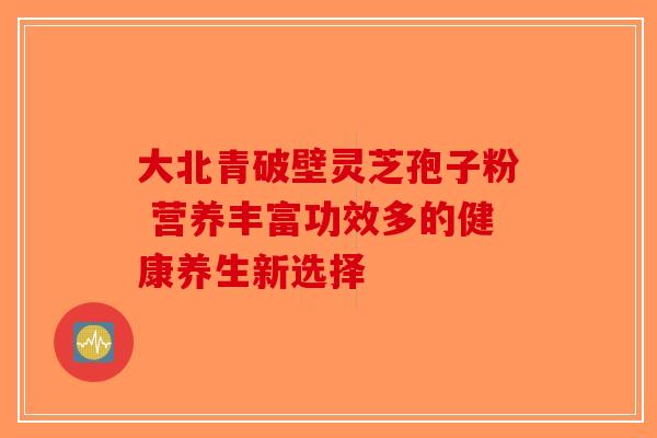 大北青破壁灵芝孢子粉 营养丰富功效多的健康养生新选择