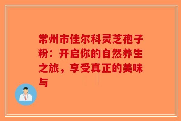 常州市佳尔科灵芝孢子粉：开启你的自然养生之旅，享受真正的美味与