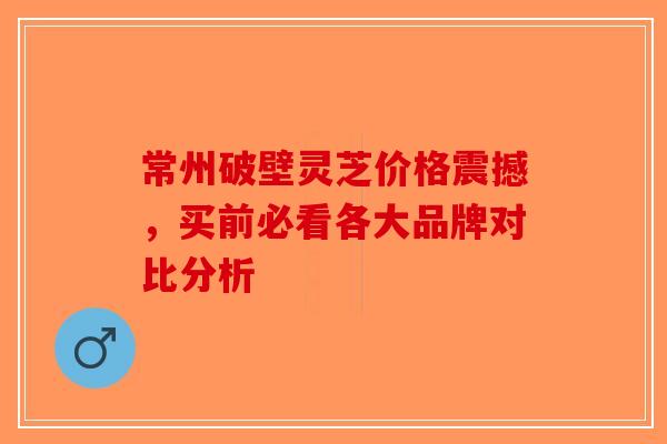 常州破壁灵芝价格震撼，买前必看各大品牌对比分析