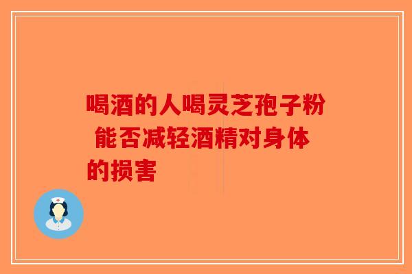 喝酒的人喝灵芝孢子粉 能否减轻酒精对身体的损害