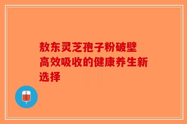 敖东灵芝孢子粉破壁 高效吸收的健康养生新选择