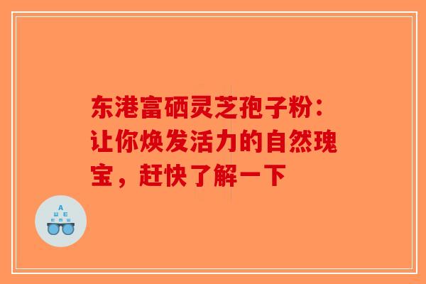 东港富硒灵芝孢子粉：让你焕发活力的自然瑰宝，赶快了解一下