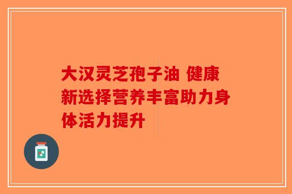 大汉灵芝孢子油 健康新选择营养丰富助力身体活力提升