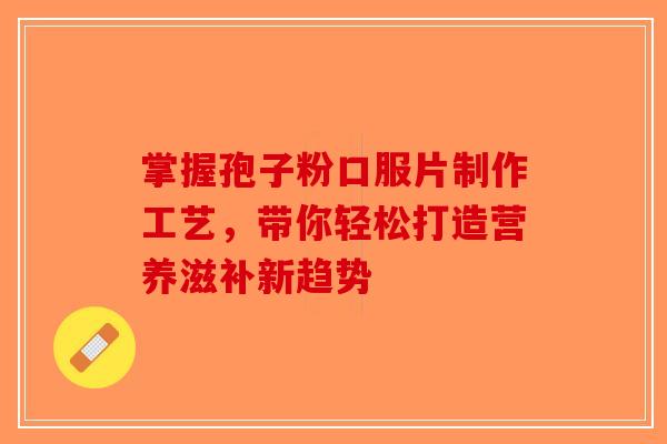 掌握孢子粉口服片制作工艺，带你轻松打造营养滋补新趋势