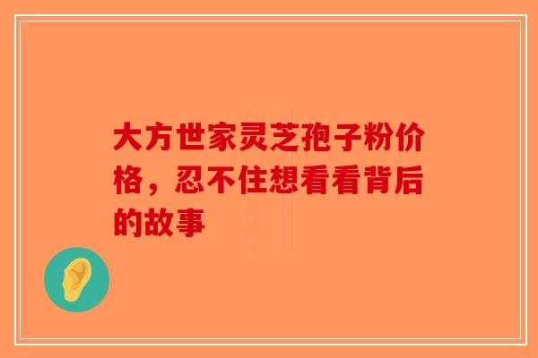 大方世家灵芝孢子粉价格，忍不住想看看背后的故事