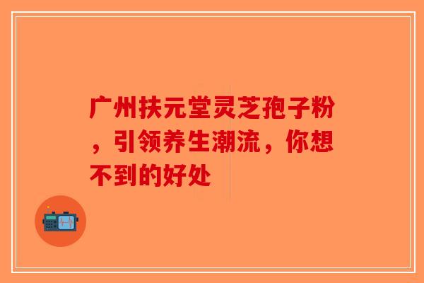 广州扶元堂灵芝孢子粉，引领养生潮流，你想不到的好处