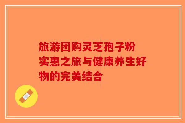 旅游团购灵芝孢子粉 实惠之旅与健康养生好物的完美结合