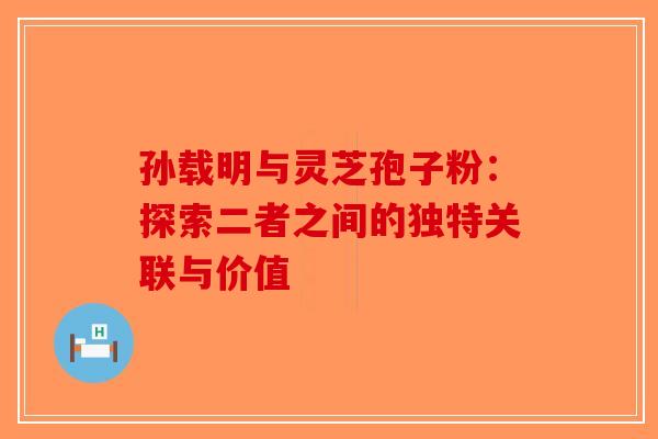 孙载明与灵芝孢子粉：探索二者之间的独特关联与价值