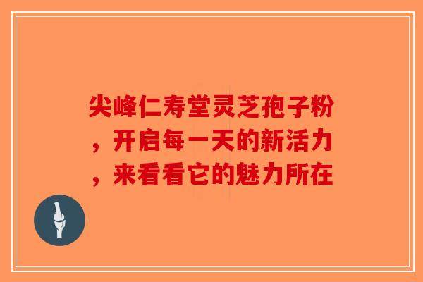 尖峰仁寿堂灵芝孢子粉，开启每一天的新活力，来看看它的魅力所在