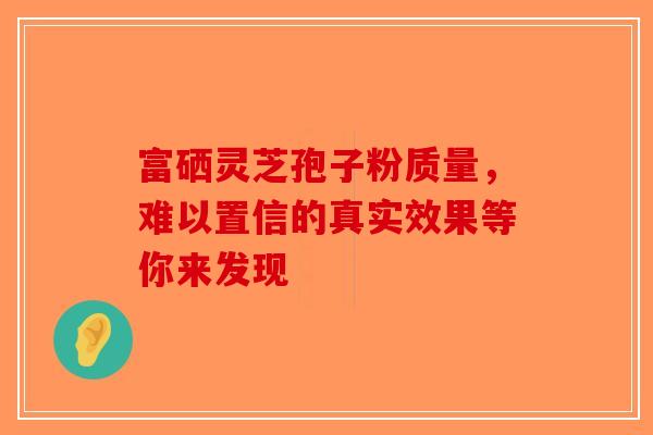 富硒灵芝孢子粉质量，难以置信的真实效果等你来发现