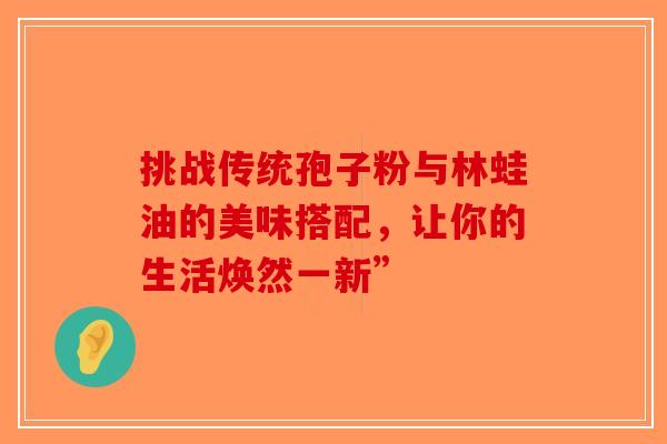 挑战传统孢子粉与林蛙油的美味搭配，让你的生活焕然一新”