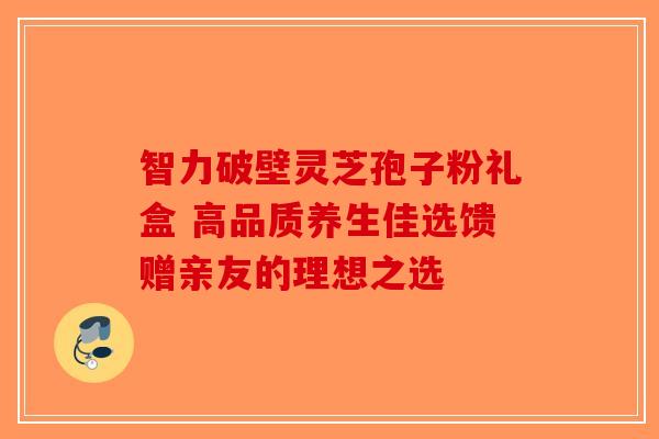 智力破壁灵芝孢子粉礼盒 高品质养生佳选馈赠亲友的理想之选