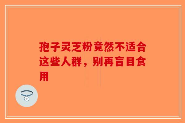 孢子灵芝粉竟然不适合这些人群，别再盲目食用