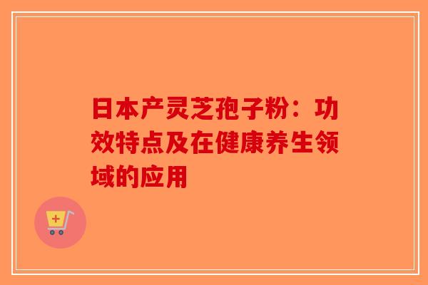 日本产灵芝孢子粉：功效特点及在健康养生领域的应用