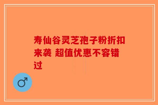 寿仙谷灵芝孢子粉折扣来袭 超值优惠不容错过