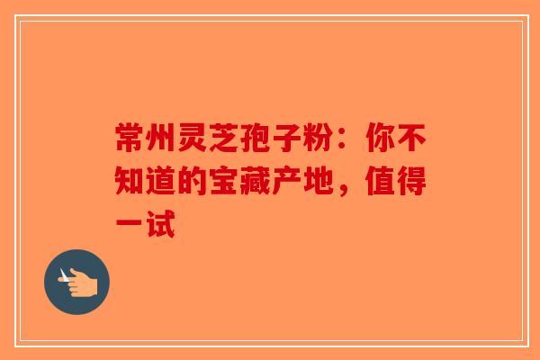 常州灵芝孢子粉：你不知道的宝藏产地，值得一试