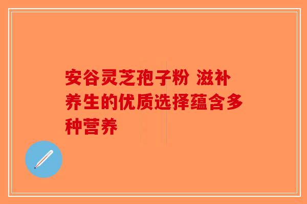 安谷灵芝孢子粉 滋补养生的优质选择蕴含多种营养