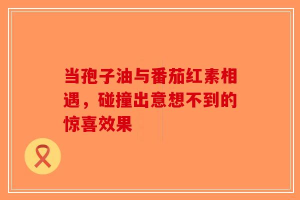 当孢子油与番茄红素相遇，碰撞出意想不到的惊喜效果
