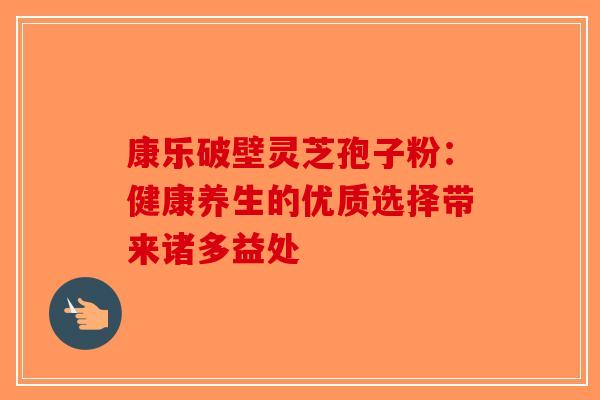 康乐破壁灵芝孢子粉：健康养生的优质选择带来诸多益处