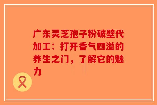 广东灵芝孢子粉破壁代加工：打开香气四溢的养生之门，了解它的魅力