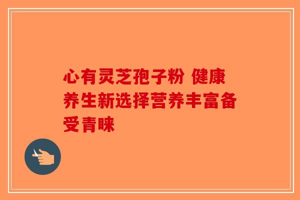心有灵芝孢子粉 健康养生新选择营养丰富备受青睐