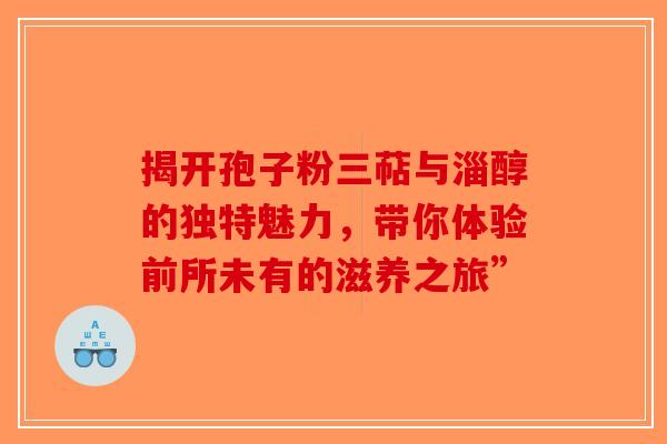 揭开孢子粉三萜与淄醇的独特魅力，带你体验前所未有的滋养之旅”
